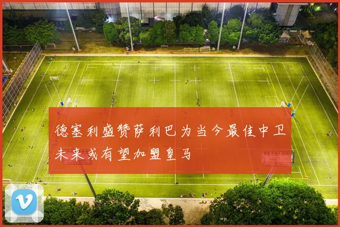 德塞利盛赞萨利巴为当今最佳中卫未来或有望加盟皇马