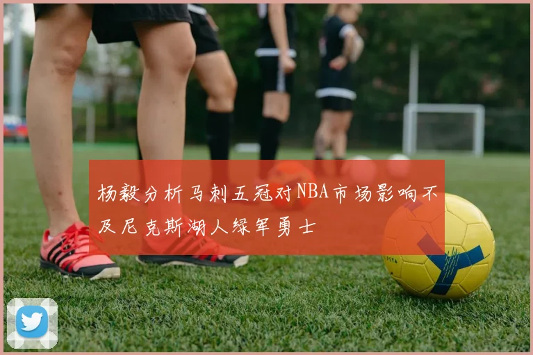 杨毅分析马刺五冠对NBA市场影响不及尼克斯湖人绿军勇士