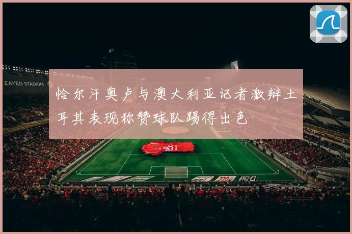 恰尔汗奥卢与澳大利亚记者激辩土耳其表现称赞球队踢得出色