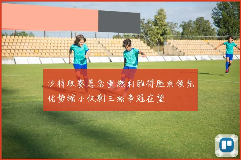 沙特联赛悬念重燃利雅得胜利领先优势缩小仅剩三轮争冠在望