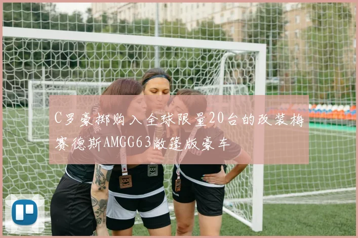 C罗豪掷购入全球限量20台的改装梅赛德斯AMGG63敞篷版豪车