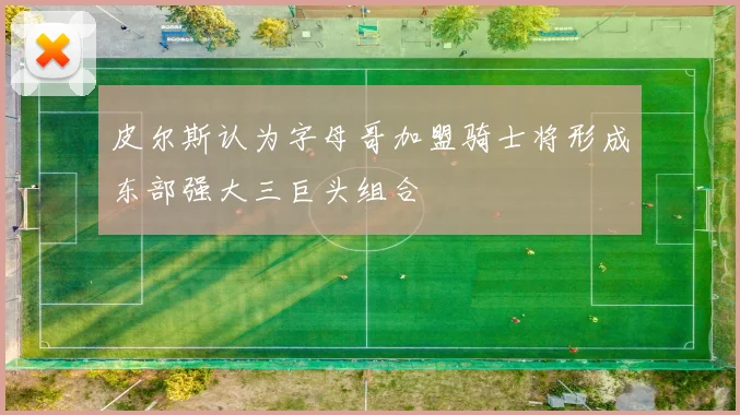 皮尔斯认为字母哥加盟骑士将形成东部强大三巨头组合