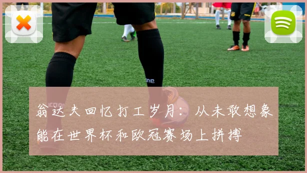 翁达夫回忆打工岁月：从未敢想象能在世界杯和欧冠赛场上拼搏