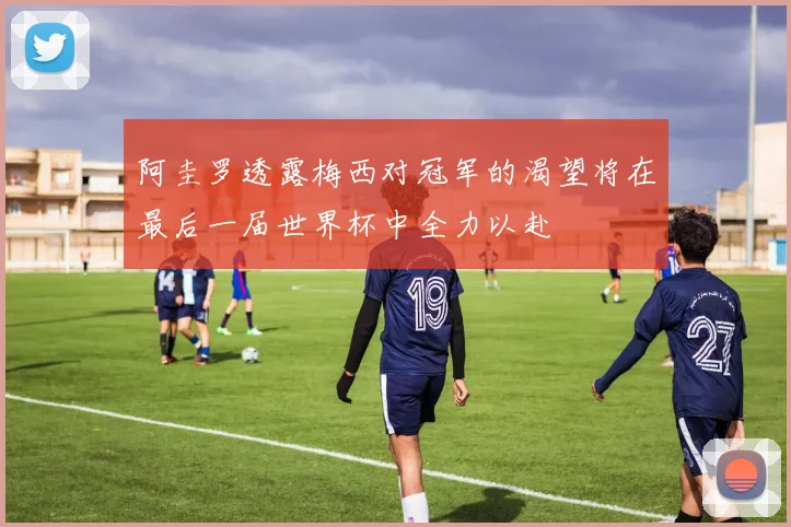 阿圭罗透露梅西对冠军的渴望将在最后一届世界杯中全力以赴