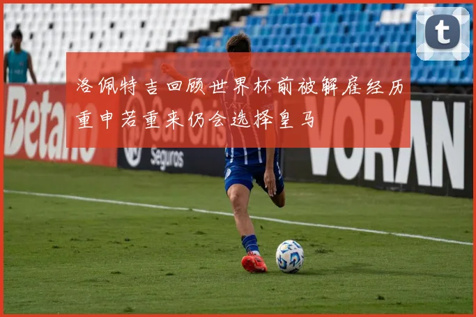 洛佩特吉回顾世界杯前被解雇经历重申若重来仍会选择皇马