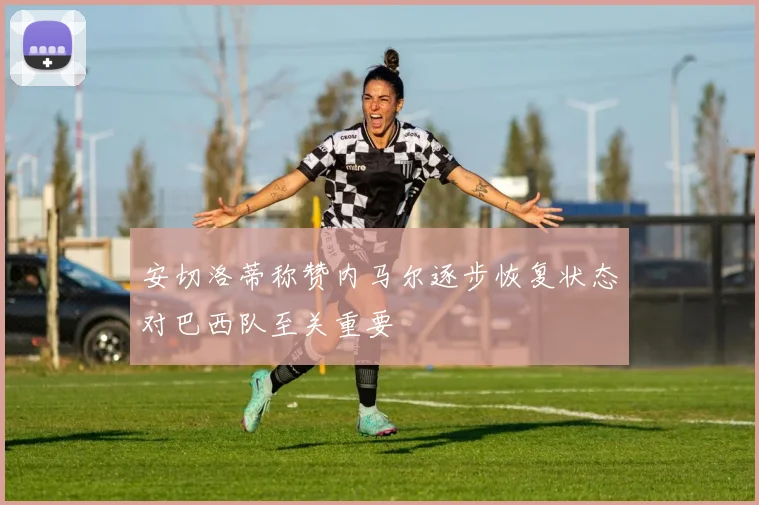 安切洛蒂称赞内马尔逐步恢复状态对巴西队至关重要