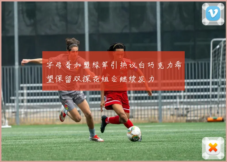 字母哥加盟绿军引热议白巧克力希望保留双探花组合继续发力