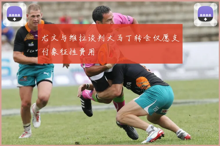 尤文与维拉谈判大马丁转会仅愿支付象征性费用