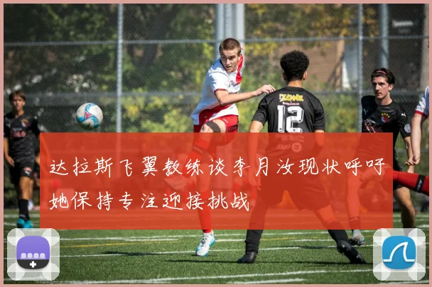 达拉斯飞翼教练谈李月汝现状呼吁她保持专注迎接挑战